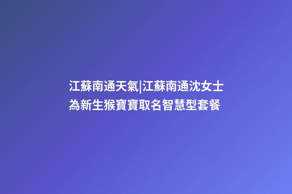 江蘇南通天氣|江蘇南通沈女士為新生猴寶寶取名智慧型套餐-第1張-公司起名-玄機派